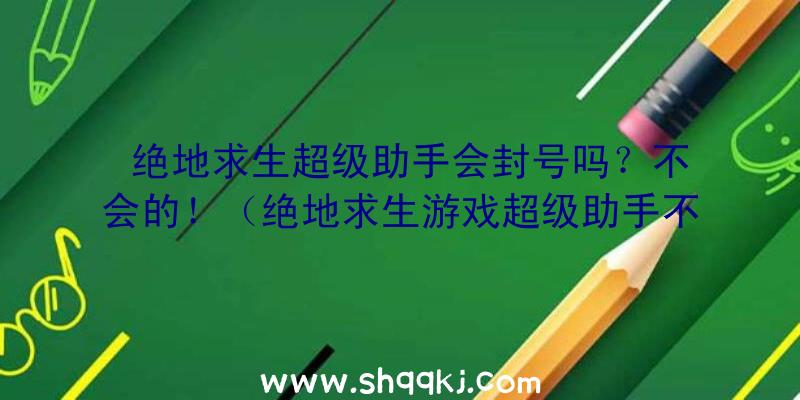 绝地求生超级助手会封号吗？不会的！（绝地求生游戏超级助手不容易封禁）